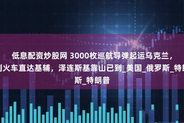 低息配资炒股网 3000枚巡航导弹起运乌克兰，一列火车直达基辅，泽连斯基靠山已到_美国_俄罗斯_特朗普