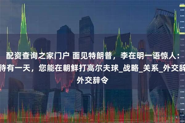 配资查询之家门户 面见特朗普，李在明一语惊人：期待有一天，您能在朝鲜打高尔夫球_战略_关系_外交辞令