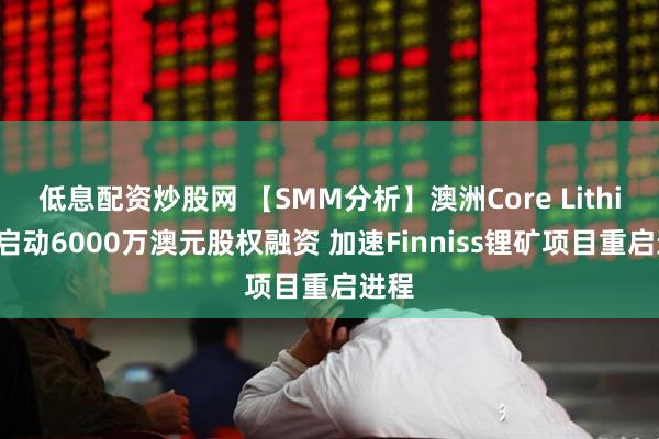 低息配资炒股网 【SMM分析】澳洲Core Lithium启动6000万澳元股权融资 加速Finniss锂矿项目重启进程