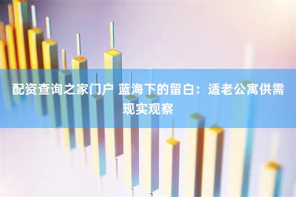 配资查询之家门户 蓝海下的留白：适老公寓供需现实观察