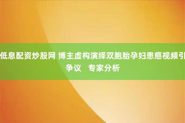 低息配资炒股网 博主虚构演绎双胞胎孕妇患癌视频引争议   专家分析