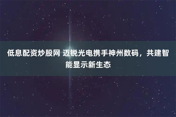 低息配资炒股网 迈锐光电携手神州数码，共建智能显示新生态