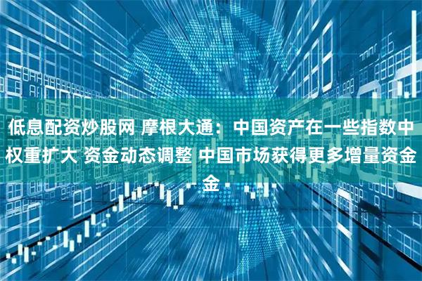 低息配资炒股网 摩根大通：中国资产在一些指数中权重扩大 资金动态调整 中国市场获得更多增量资金
