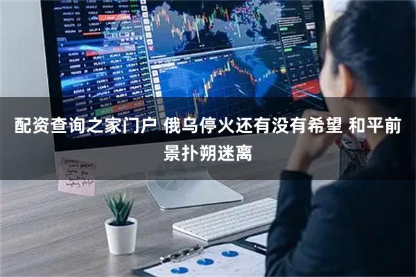 配资查询之家门户 俄乌停火还有没有希望 和平前景扑朔迷离