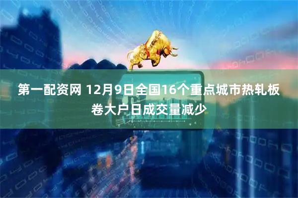 第一配资网 12月9日全国16个重点城市热轧板卷大户日成交量减少