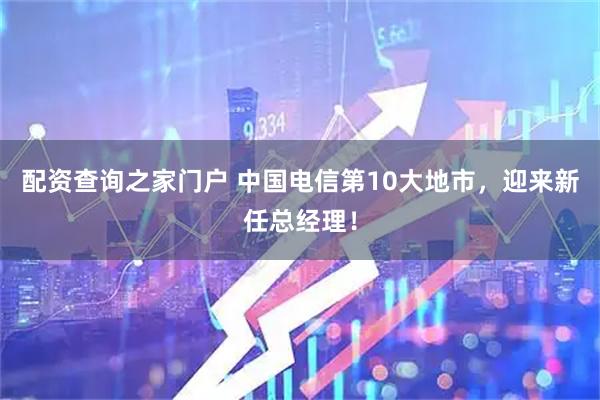 配资查询之家门户 中国电信第10大地市，迎来新任总经理！