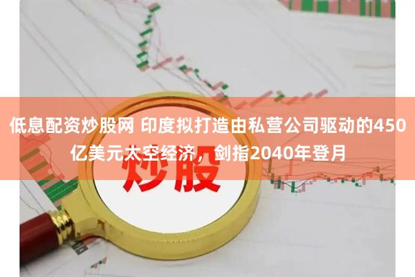 低息配资炒股网 印度拟打造由私营公司驱动的450亿美元太空经济，剑指2040年登月