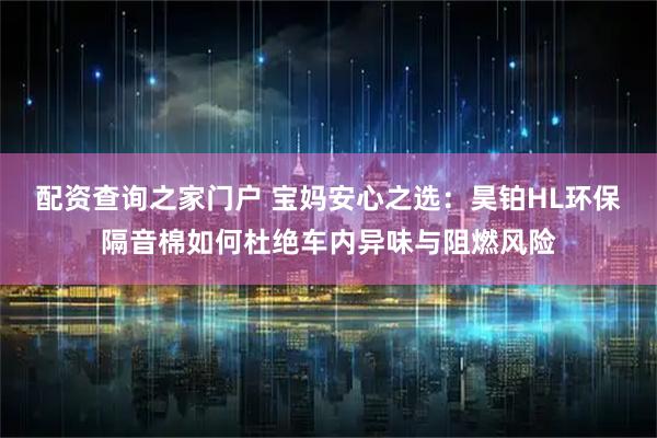 配资查询之家门户 宝妈安心之选：昊铂HL环保隔音棉如何杜绝车内异味与阻燃风险