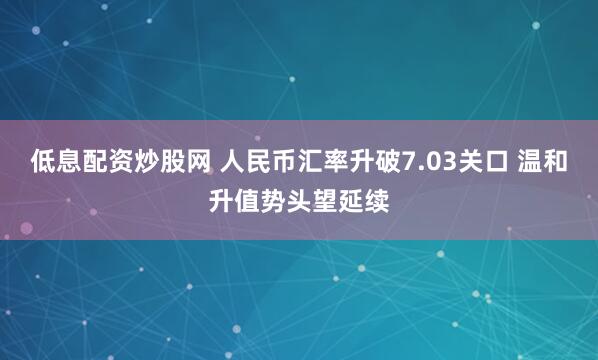 低息配资炒股网 人民币汇率升破7.03关口 温和升值势头望延续