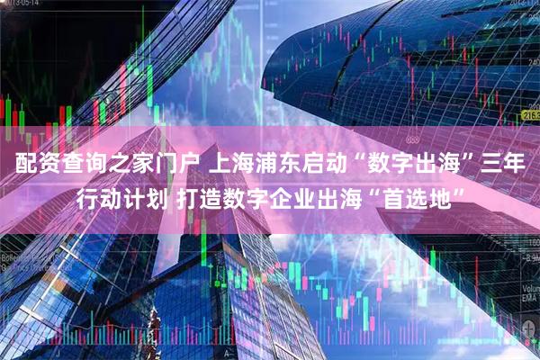 配资查询之家门户 上海浦东启动“数字出海”三年行动计划 打造数字企业出海“首选地”