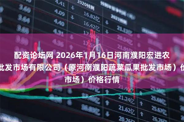 配资论坛网 2026年1月16日河南濮阳宏进农副产品批发市场有限公司（原河南濮阳蔬菜瓜果批发市场）价格行情