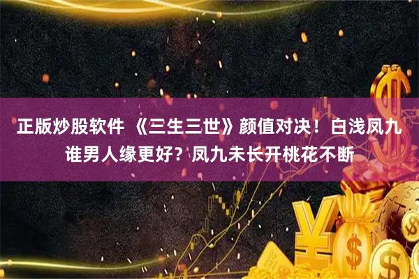 正版炒股软件 《三生三世》颜值对决！白浅凤九谁男人缘更好？凤九未长开桃花不断