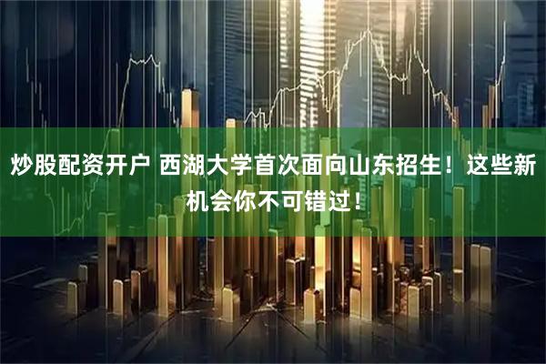 炒股配资开户 西湖大学首次面向山东招生！这些新机会你不可错过！