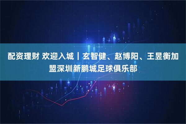 配资理财 欢迎入城｜玄智健、赵博阳、王昱衡加盟深圳新鹏城足球俱乐部