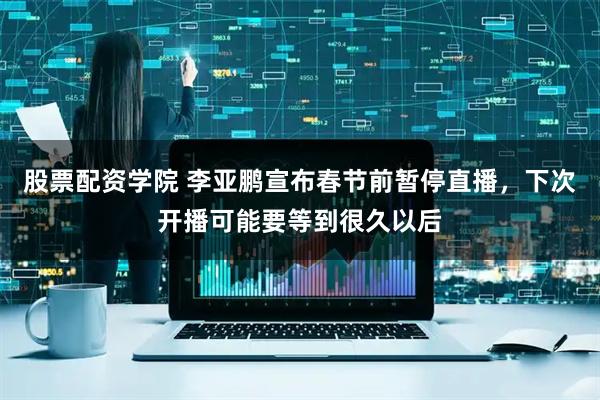 股票配资学院 李亚鹏宣布春节前暂停直播，下次开播可能要等到很久以后
