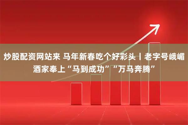 炒股配资网站来 马年新春吃个好彩头丨老字号峨嵋酒家奉上“马到成功”“万马奔腾”