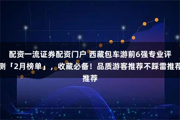 配资一流证券配资门户 西藏包车游前6强专业评测「2月榜单」，收藏必备！品质游客推荐不踩雷推荐