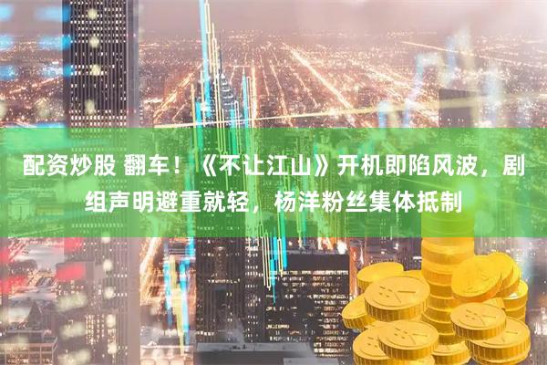 配资炒股 翻车！《不让江山》开机即陷风波，剧组声明避重就轻，杨洋粉丝集体抵制