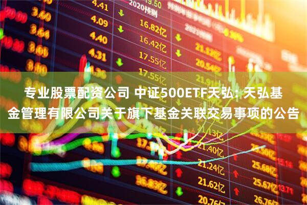 专业股票配资公司 中证500ETF天弘: 天弘基金管理有限公司关于旗下基金关联交易事项的公告