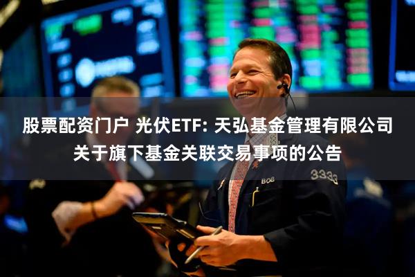 股票配资门户 光伏ETF: 天弘基金管理有限公司关于旗下基金关联交易事项的公告