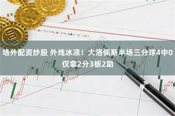 场外配资炒股 外线冰凉！大洛佩斯半场三分球4中0仅拿2分3板2助