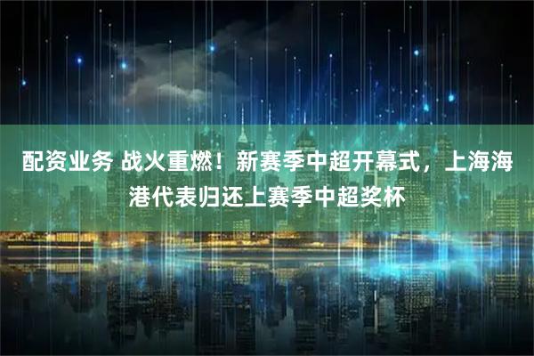 配资业务 战火重燃！新赛季中超开幕式，上海海港代表归还上赛季中超奖杯