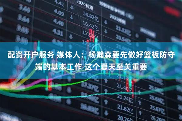 配资开户服务 媒体人：杨瀚森要先做好篮板防守端的基本工作 这个夏天至关重要