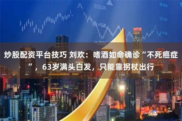 炒股配资平台技巧 刘欢：嗜酒如命确诊“不死癌症”，63岁满头白发，只能靠拐杖出行