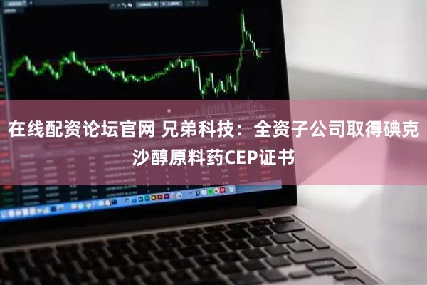 在线配资论坛官网 兄弟科技：全资子公司取得碘克沙醇原料药CEP证书