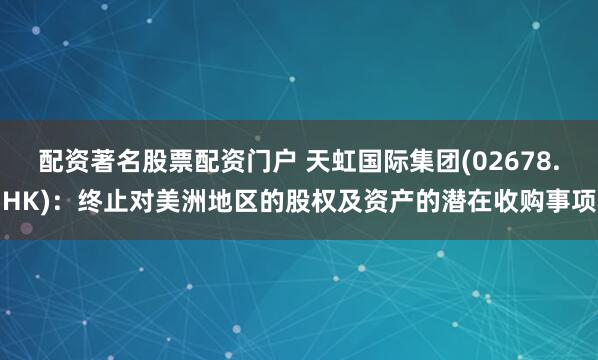 配资著名股票配资门户 天虹国际集团(02678.HK)：终止对美洲地区的股权及资产的潜在收购事项