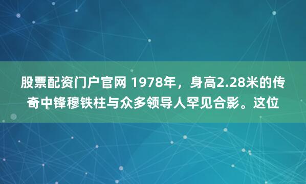 股票配资门户官网 1978年，身高2.28米的传奇中锋穆铁柱与众多领导人罕见合影。这位