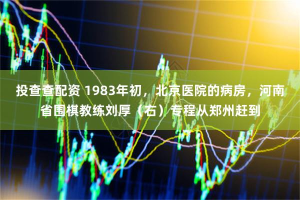 投查查配资 1983年初，北京医院的病房，河南省围棋教练刘厚（右）专程从郑州赶到