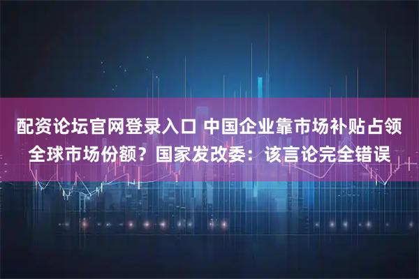 配资论坛官网登录入口 中国企业靠市场补贴占领全球市场份额？国家发改委：该言论完全错误